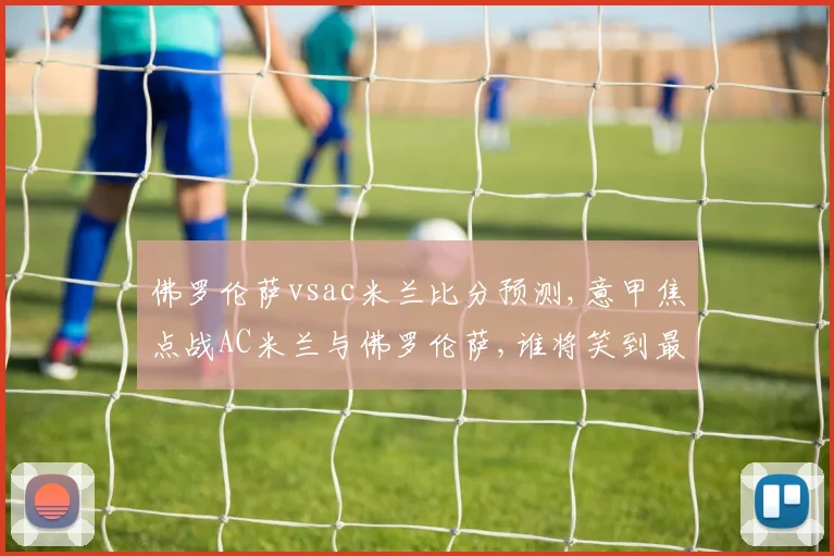 佛罗伦萨vsac米兰比分预测,意甲焦点战AC米兰与佛罗伦萨,谁将笑到最后