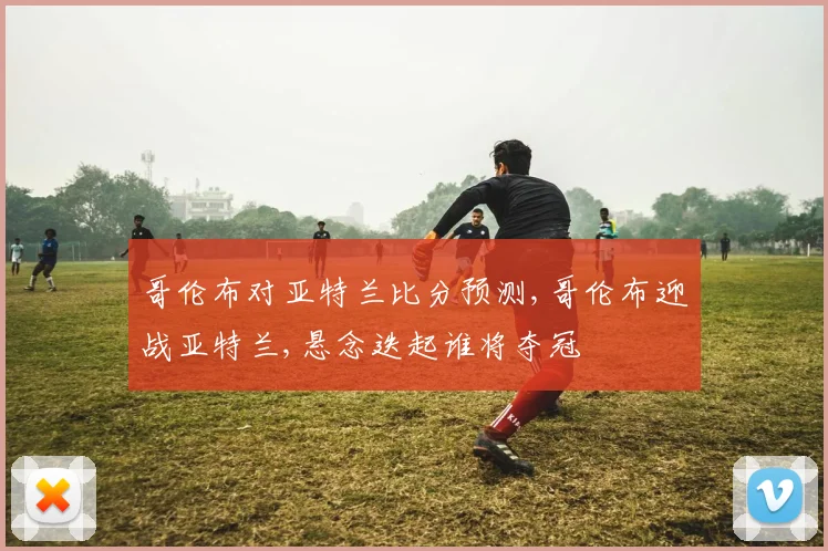 哥伦布对亚特兰比分预测,哥伦布迎战亚特兰,悬念迭起谁将夺冠